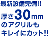 最新設備完備!!厚さ30mmのアクリルもキレイにカット!!